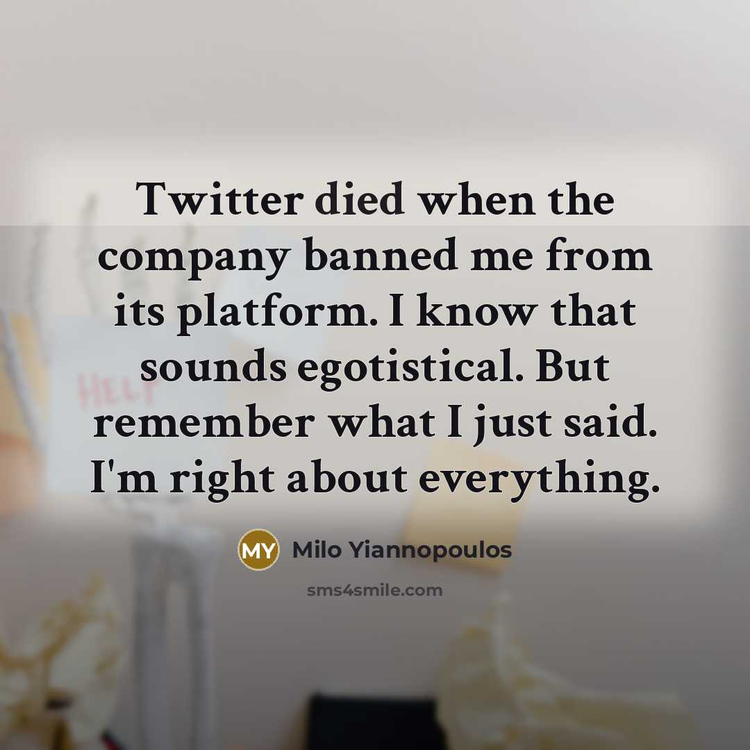 “Twitter died when the company banned me from its platform. I know that sounds egotistical. But remember what I just said. I'm right about everything.” quote by Milo Yiannopoulos