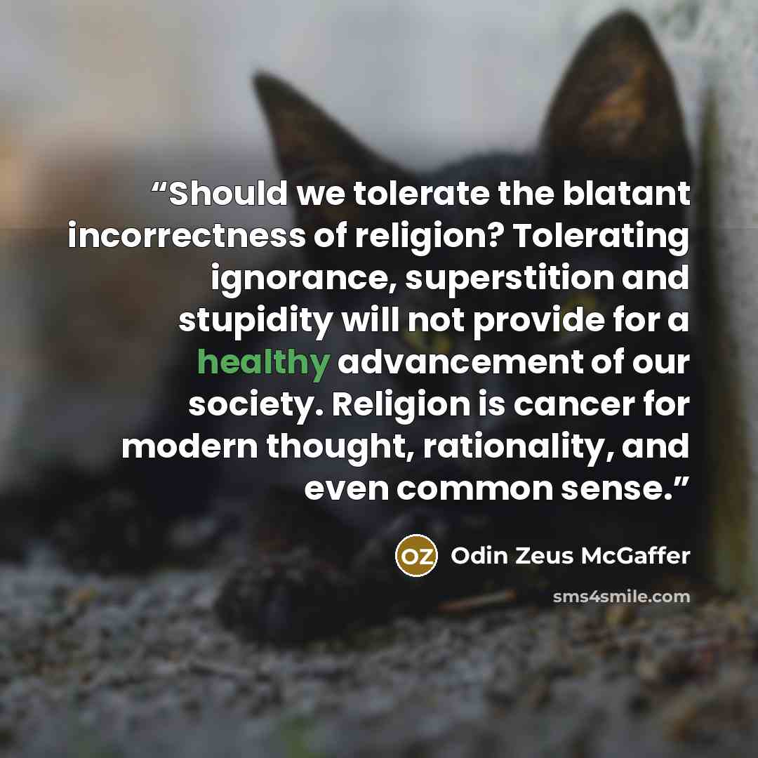 “Should we tolerate the blatant incorrectness of religion? Tolerating ignorance, superstition and stupidity will not provide for a healthy advancement of our society. Religion is cancer for modern thought, rationality, and even common sense.” quote by Odin Zeus McGaffer