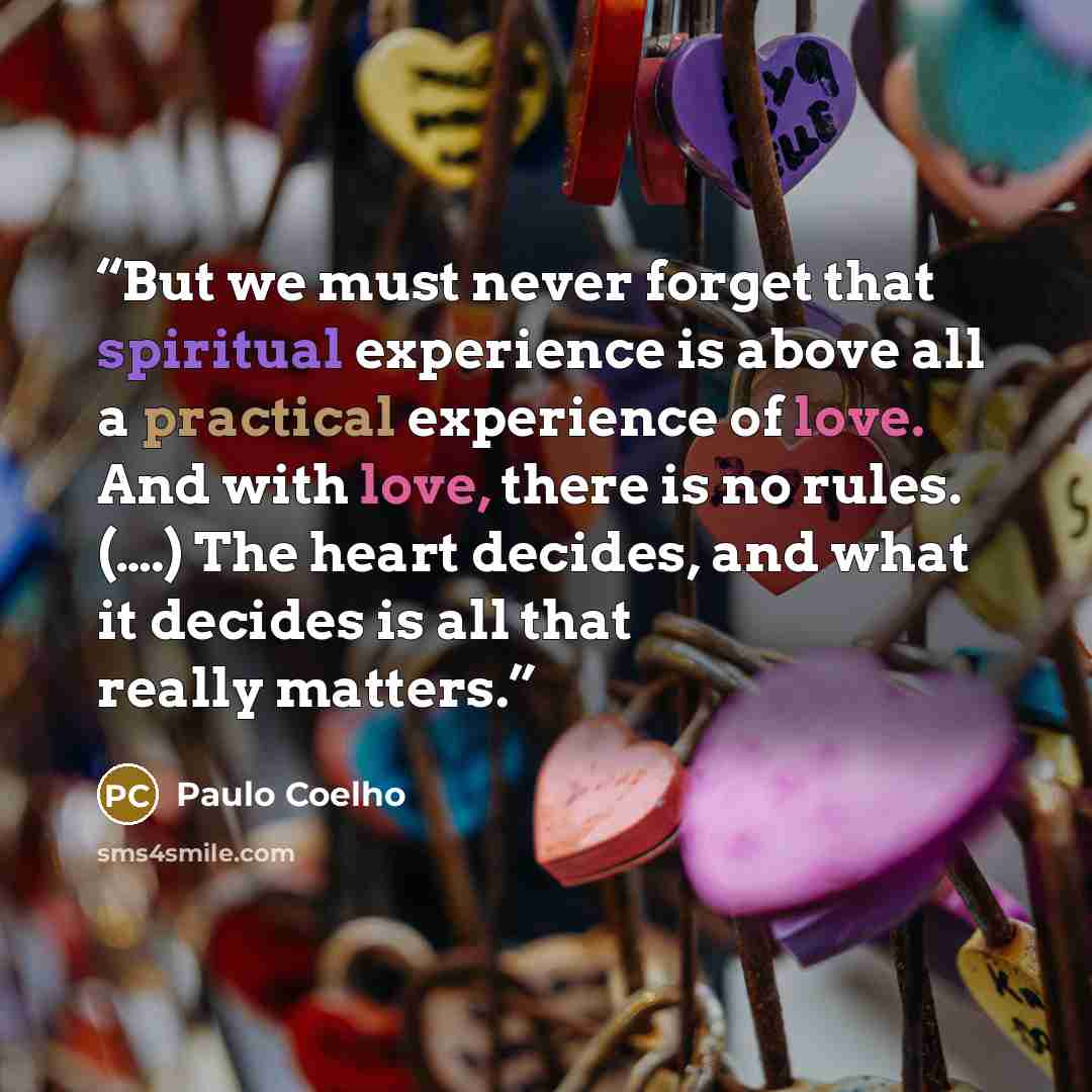 “But we must never forget that spiritual experience is above all a practical experience of love. And with love, there is no rules. (….) The heart decides, and what it decides is all that really matters.” quote by Paulo Coelho