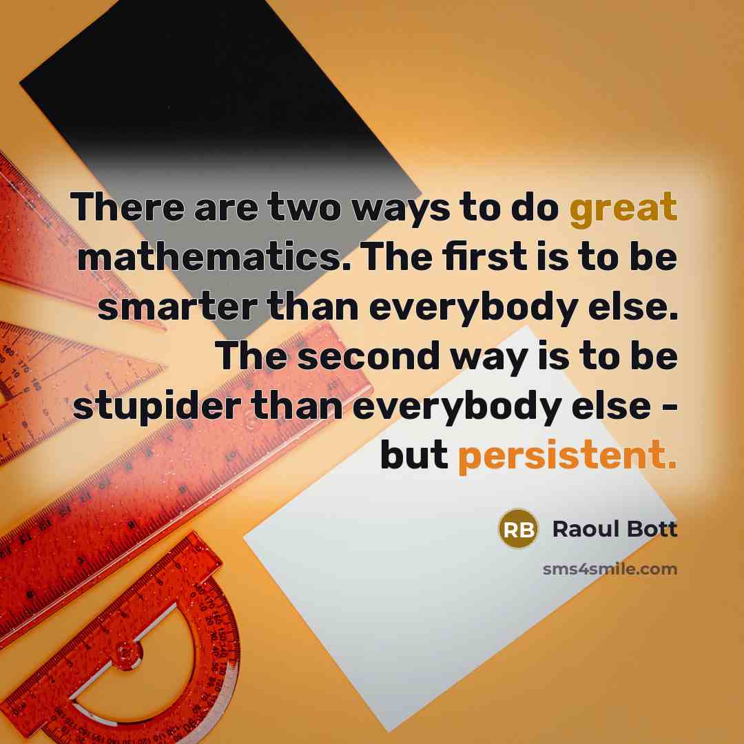 “There are two ways to do great mathematics. The first is to be smarter than everybody else. The second way is to be stupider than everybody else - but persistent.” quote by Raoul Bott