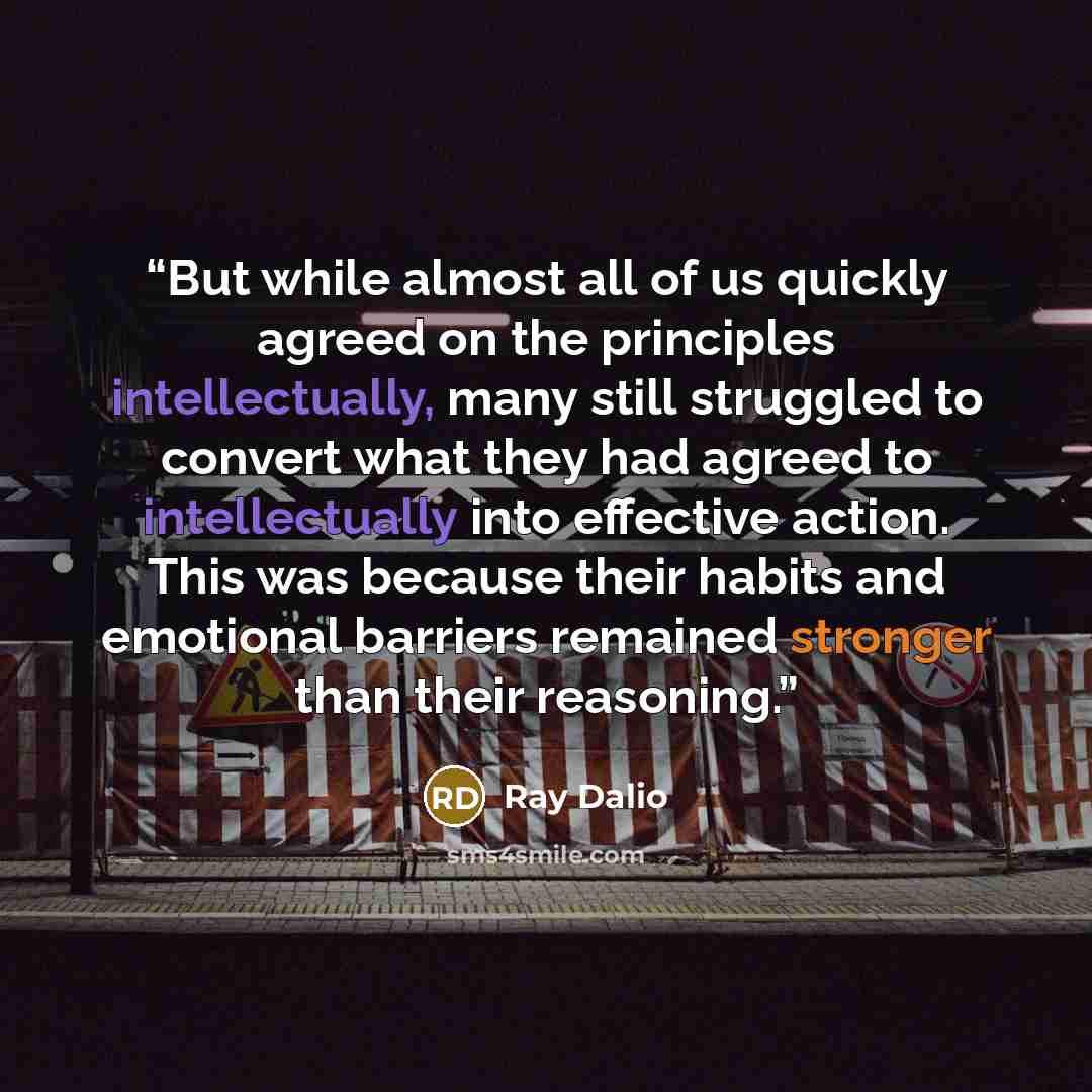 “But while almost all of us quickly agreed on the principles intellectually, many still struggled to convert what they had agreed to intellectually into effective action. This was because their habits and emotional barriers remained stronger than their reasoning.” quote by Ray Dalio