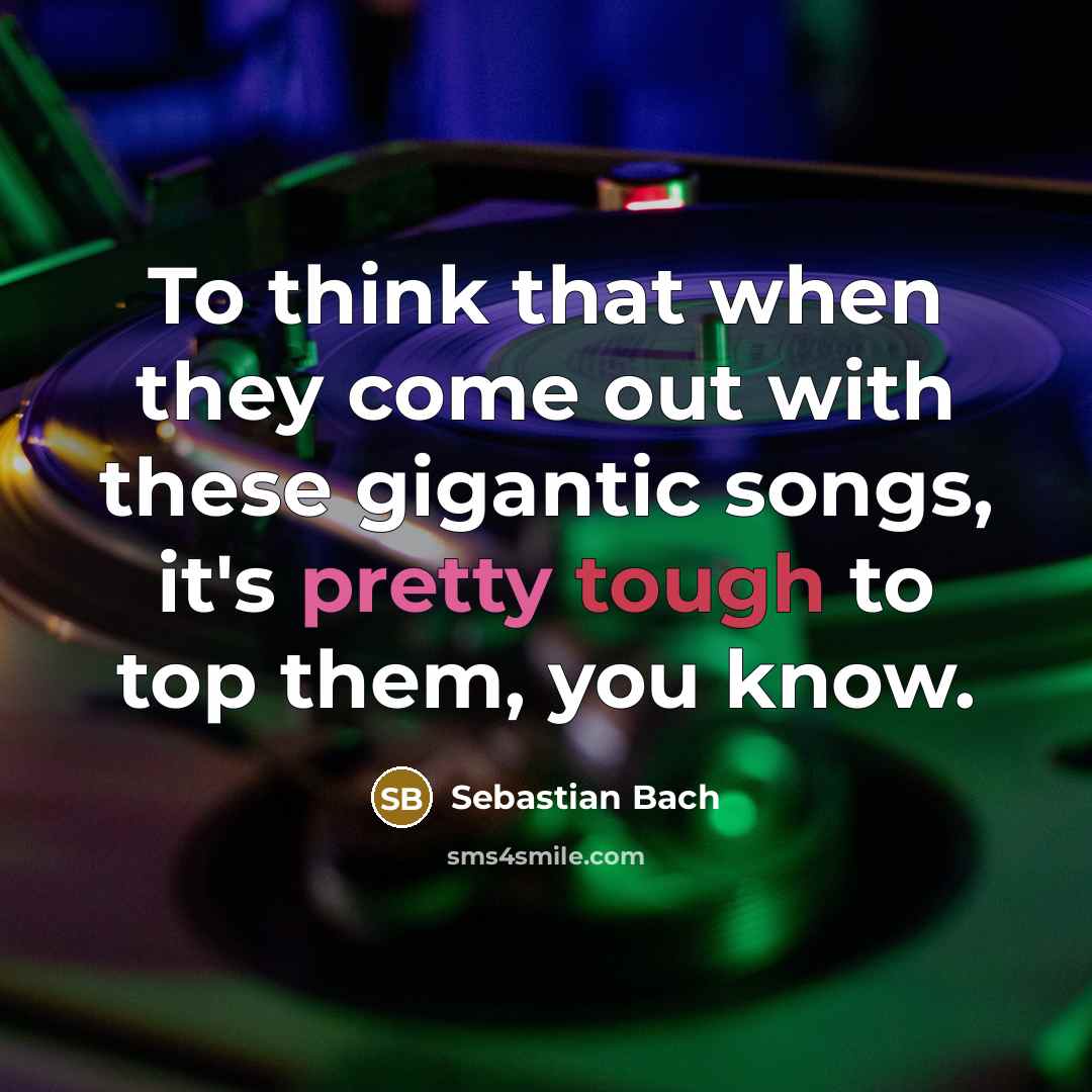 “To think that when they come out with these gigantic songs, it's pretty tough to top them, you know.” quote by Sebastian Bach