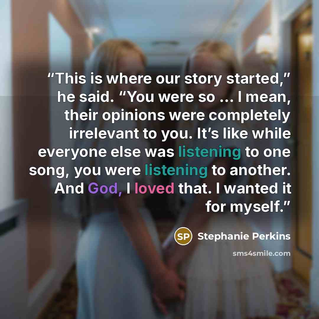 “This is where our story started,” he said. “You were so … I mean, their opinions were completely irrelevant to you. It’s like while everyone else was listening to one song, you were listening to another. And God, I loved that. I wanted it for myself.” quote by Stephanie Perkins