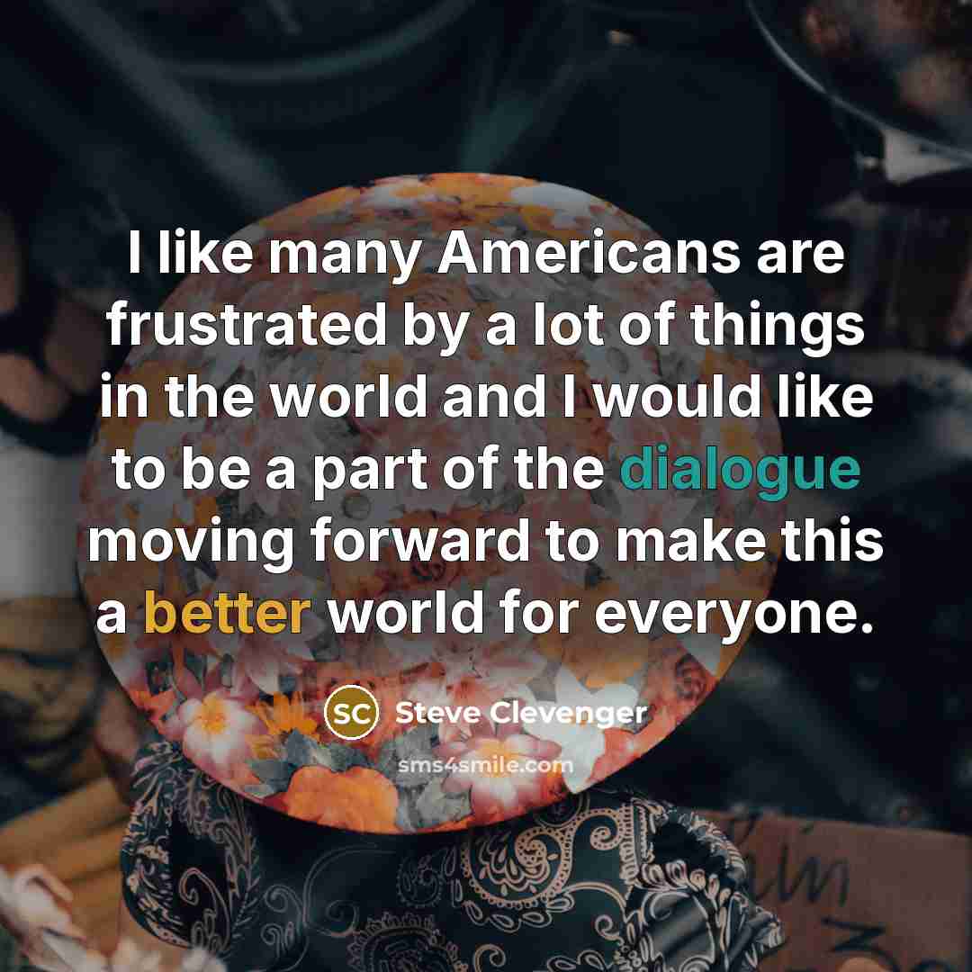 “I like many Americans are frustrated by a lot of things in the world and I would like to be a part of the dialogue moving forward to make this a better world for everyone.” quote by Steve Clevenger
