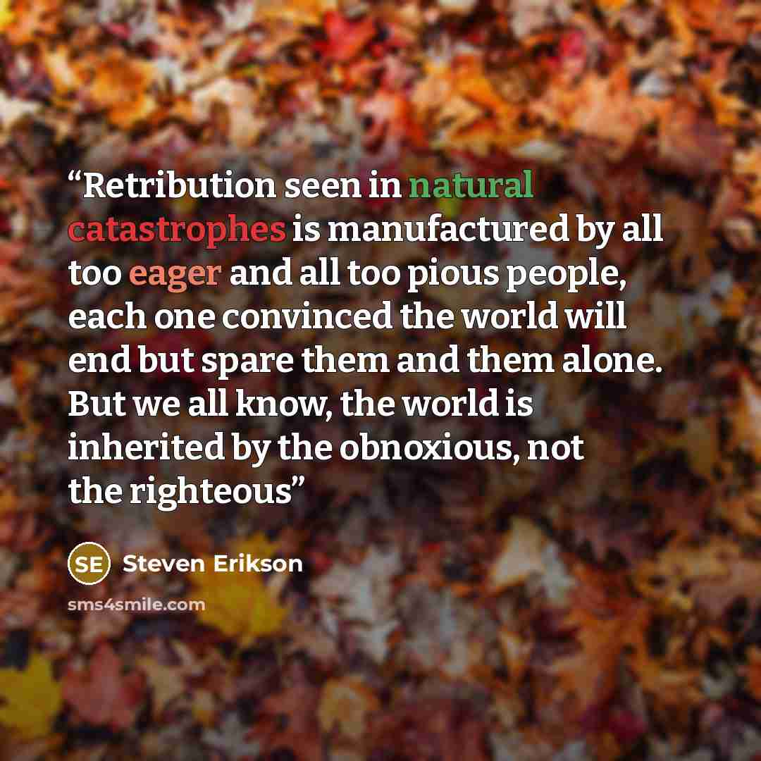 “Retribution seen in natural catastrophes is manufactured by all too eager and all too pious people, each one convinced the world will end but spare them and them alone. But we all know, the world is inherited by the obnoxious, not the righteous” quote by Steven Erikson