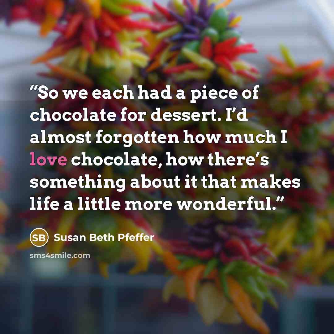 “So we each had a piece of chocolate for dessert. I’d almost forgotten how much I love chocolate, how there’s something about it that makes life a little more wonderful.” quote by Susan Beth Pfeffer