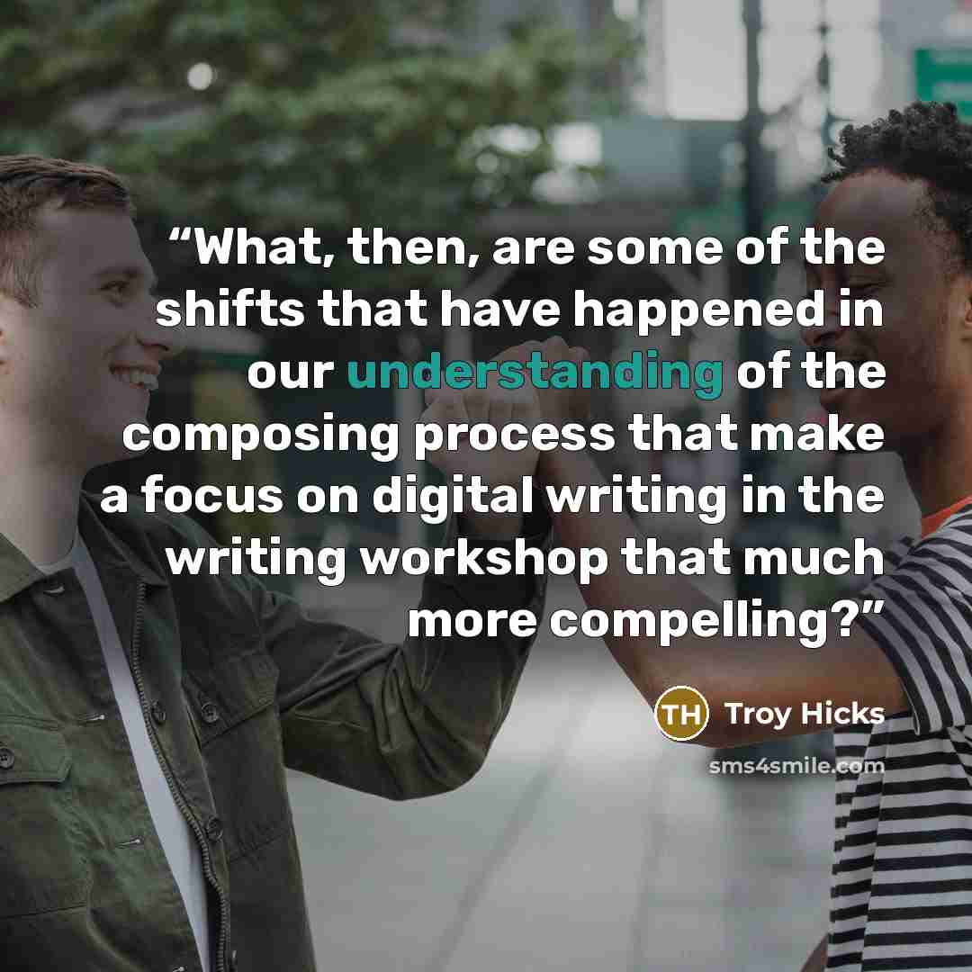 “What, then, are some of the shifts that have happened in our understanding of the composing process that make a focus on digital writing in the writing workshop that much more compelling?” quote by Troy Hicks