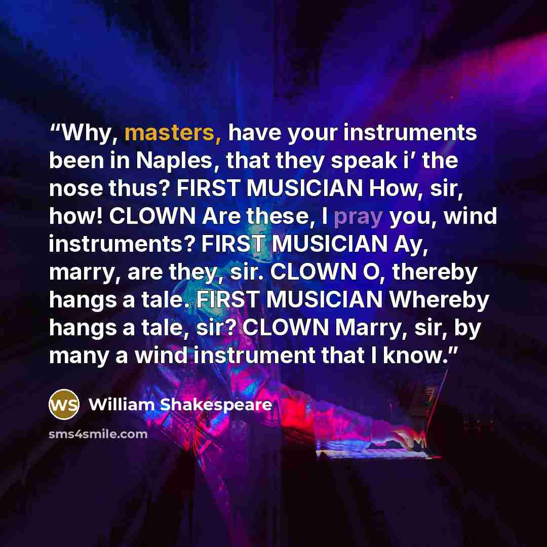 “Why, masters, have your instruments been in Naples, that they speak i’ the nose thus? FIRST MUSICIAN How, sir, how! CLOWN Are these, I pray you, wind instruments? FIRST MUSICIAN Ay, marry, are they, sir. CLOWN O, thereby hangs a tale. FIRST MUSICIAN Whereby hangs a tale, sir? CLOWN Marry, sir, by…” quote by William Shakespeare