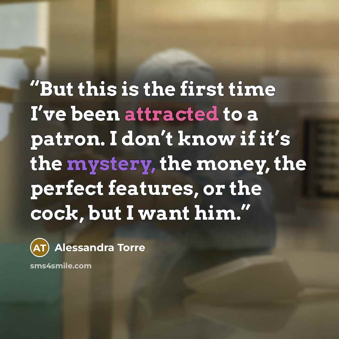 “But this is the first time I’ve been attracted to a patron. I don’t know if it’s the mystery, the money, the perfect features, or the cock, but I want him.” quote by Alessandra Torre