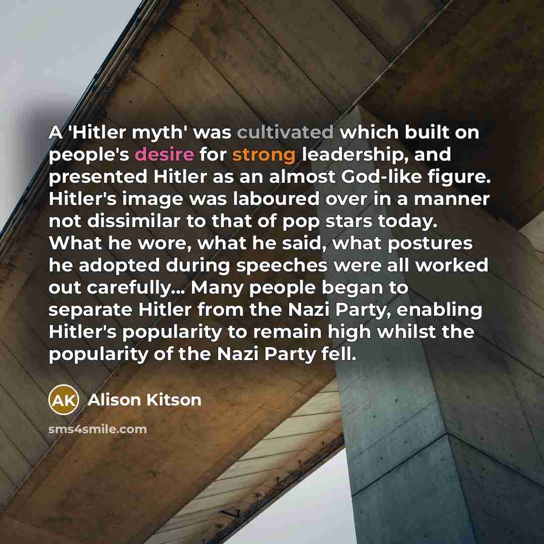 “A 'Hitler myth' was cultivated which built on people's desire for strong leadership, and presented Hitler as an almost God-like figure. Hitler's image was laboured over in a manner not dissimilar to that of pop stars today. What he wore, what he said, what postures he adopted during speeches were…” quote by Alison Kitson