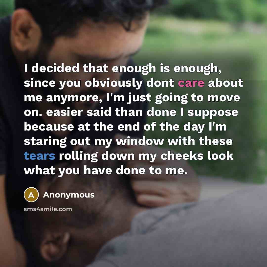 “I decided that enough is enough, since you obviously dont care about me anymore, I'm just going to move on. easier said than done I suppose because at the end of the day I'm staring out my window with these tears rolling down my cheeks look what you have done to me.” quote by Anonymous