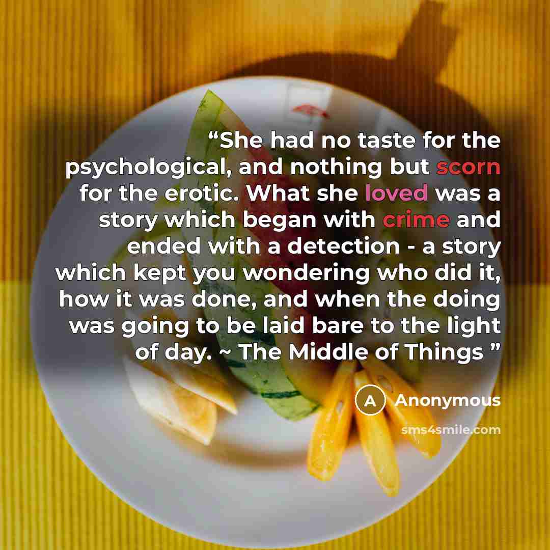 “She had no taste for the psychological, and nothing but scorn for the erotic. What she loved was a story which began with crime and ended with a detection - a story which kept you wondering who did it, how it was done, and when the doing was going to be laid bare to the light of day. ~ The Middle…” quote by Anonymous