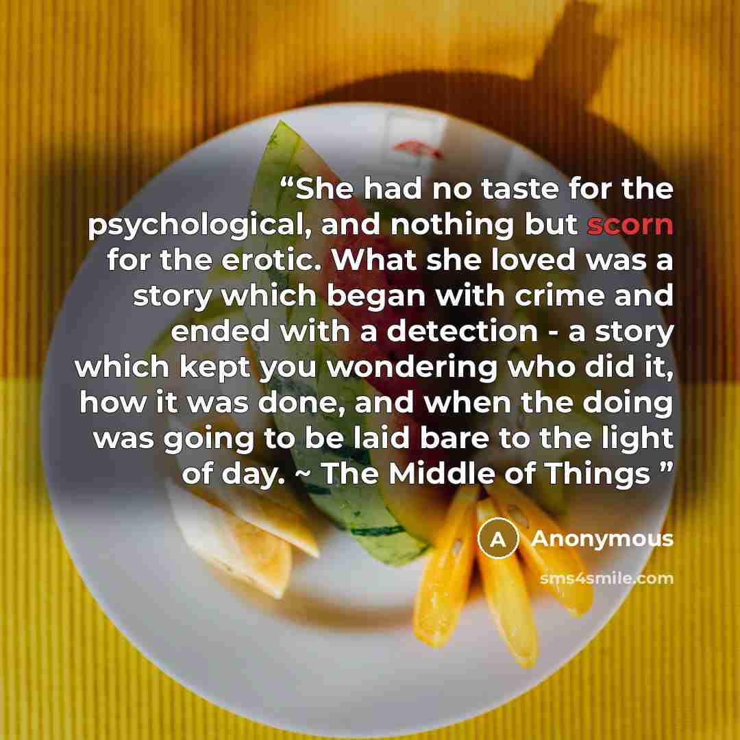 “She had no taste for the psychological, and nothing but scorn for the erotic. What she loved was a story which began with crime and ended with a detection - a story which kept you wondering who did it, how it was done, and when the doing was going to be laid bare to the light of day. ~ The Middle…” quote by Anonymous
