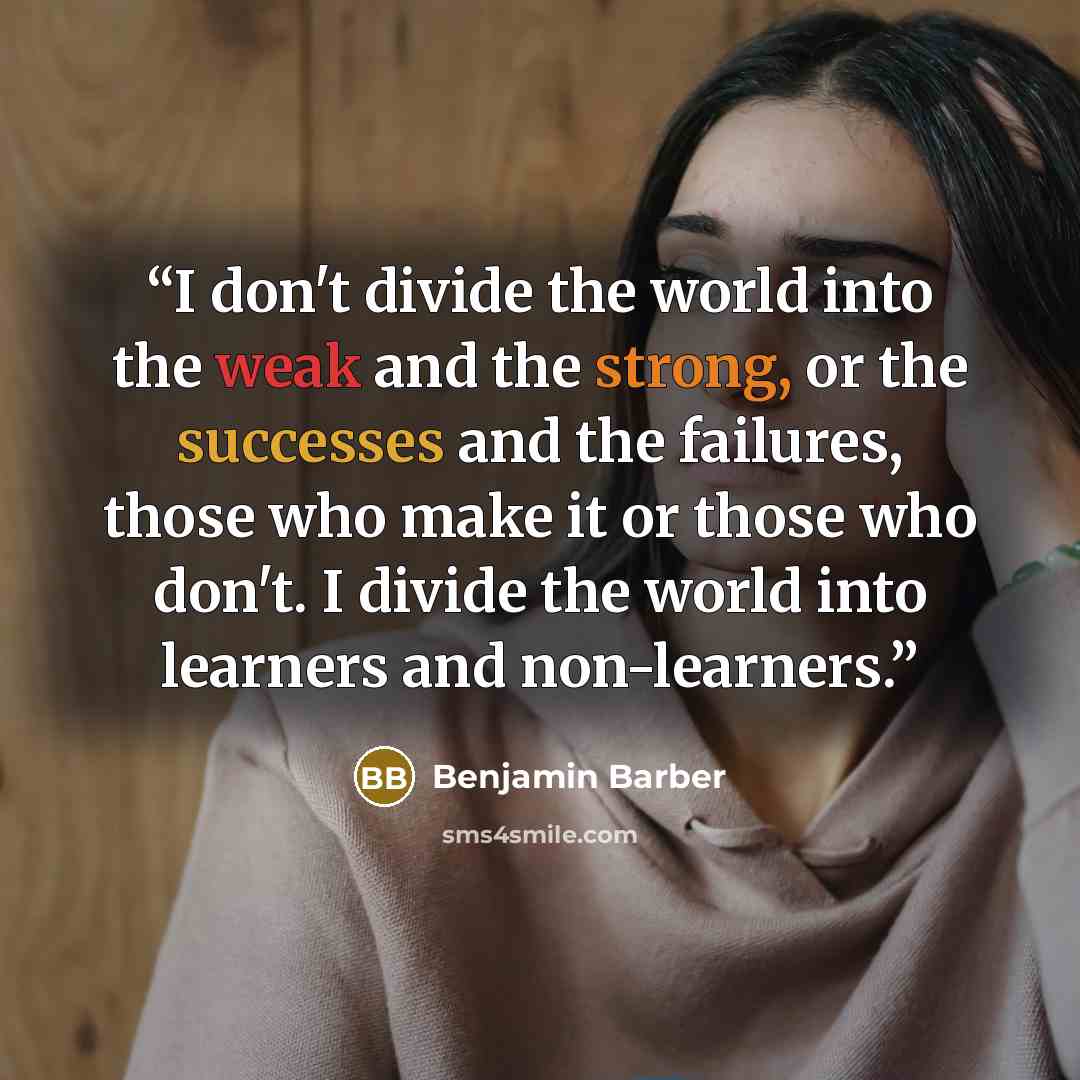 “I don't divide the world into the weak and the strong, or the successes and the failures, those who make it or those who don't. I divide the world into learners and non-learners.” quote by Benjamin Barber