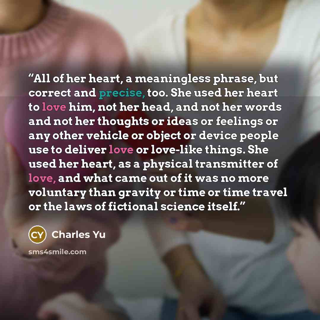 “All of her heart, a meaningless phrase, but correct and precise, too. She used her heart to love him, not her head, and not her words and not her thoughts or ideas or feelings or any other vehicle or object or device people use to deliver love or love-like things. She used her heart, as a physical…” quote by Charles Yu