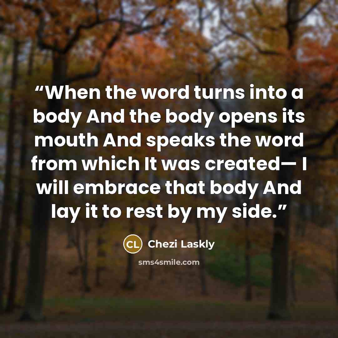 “When the word turns into a body And the body opens its mouth And speaks the word from which It was created— I will embrace that body And lay it to rest by my side.” quote by Chezi Laskly