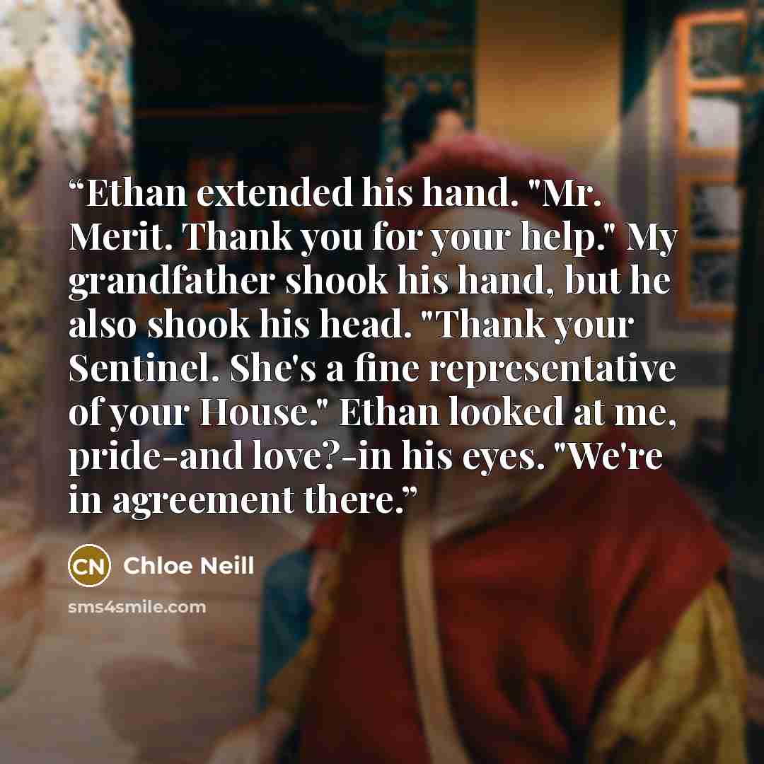 “Ethan extended his hand. "Mr. Merit. Thank you for your help." My grandfather shook his hand, but he also shook his head. "Thank your Sentinel. She's a fine representative of your House." Ethan looked at me, pride-and love?-in his eyes. "We're in agreement there.” quote by Chloe Neill
