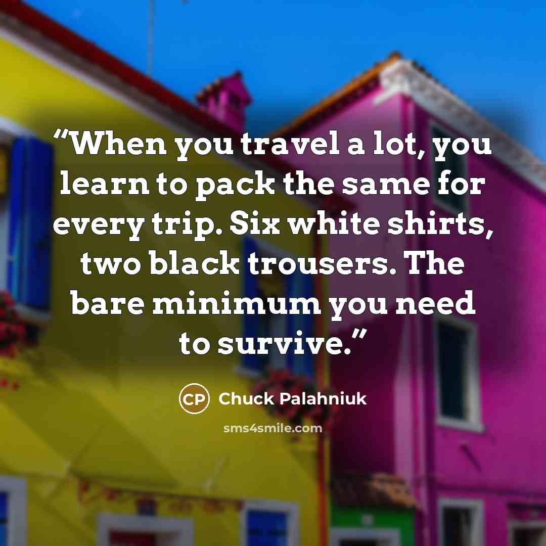“When you travel a lot, you learn to pack the same for every trip. Six white shirts, two black trousers. The bare minimum you need to survive.” quote by Chuck Palahniuk