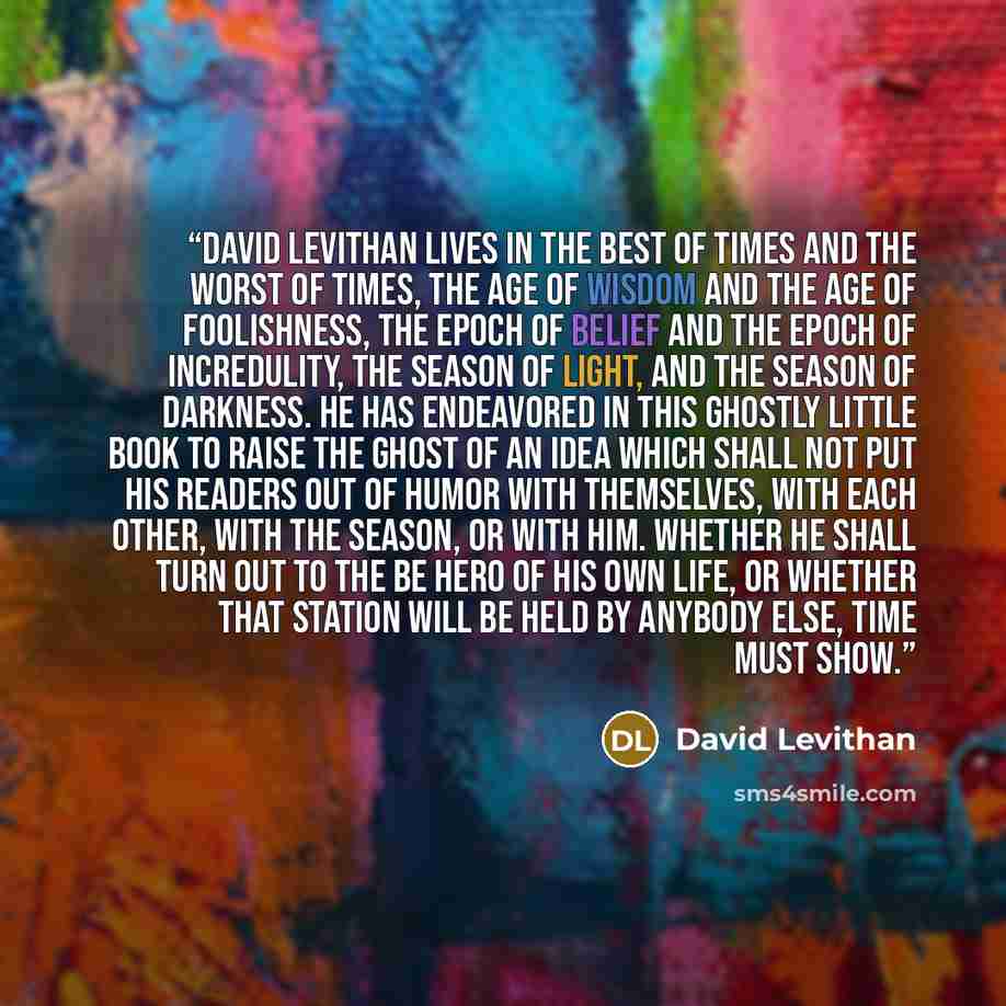 “David Levithan lives in the best of times and the worst of times, the age of wisdom and the age of foolishness, the epoch of belief and the epoch of incredulity, the season of Light, and the season of Darkness. He has endeavored in this Ghostly little book to raise the Ghost of an Idea which shall…” quote by David Levithan