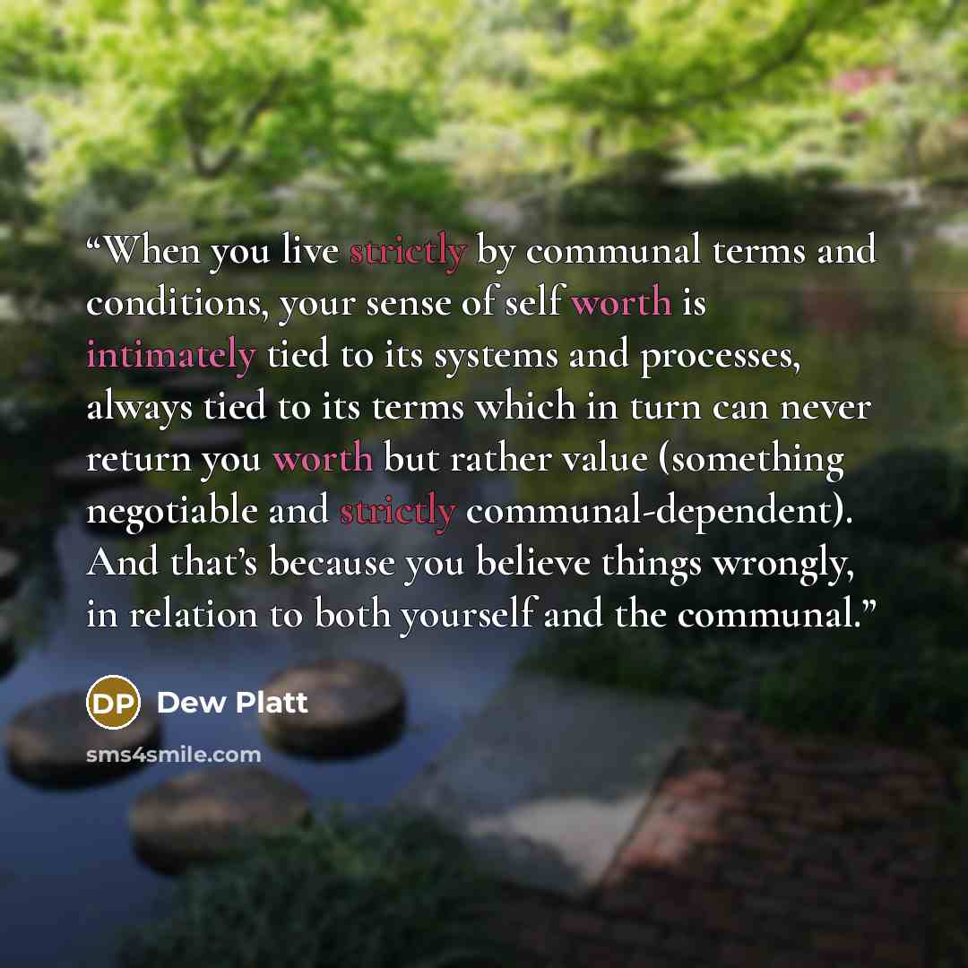 “When you live strictly by communal terms and conditions, your sense of self worth is intimately tied to its systems and processes, always tied to its terms which in turn can never return you worth but rather value (something negotiable and strictly communal-dependent). And that’s because you…” quote by Dew Platt