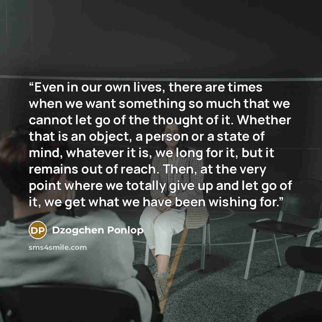 “Even in our own lives, there are times when we want something so much that we cannot let go of the thought of it. Whether that is an object, a person or a state of mind, whatever it is, we long for it, but it remains out of reach. Then, at the very point where we totally give up and let go of it…” quote by Dzogchen Ponlop