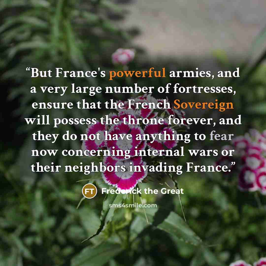 “But France's powerful armies, and a very large number of fortresses, ensure that the French Sovereign will possess the throne forever, and they do not have anything to fear now concerning internal wars or their neighbors invading France.” quote by Frederick the Great