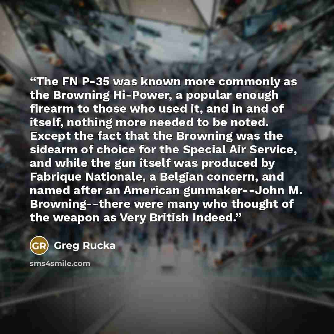 “The FN P-35 was known more commonly as the Browning Hi-Power, a popular enough firearm to those who used it, and in and of itself, nothing more needed to be noted. Except the fact that the Browning was the sidearm of choice for the Special Air Service, and while the gun itself was produced by…” quote by Greg Rucka