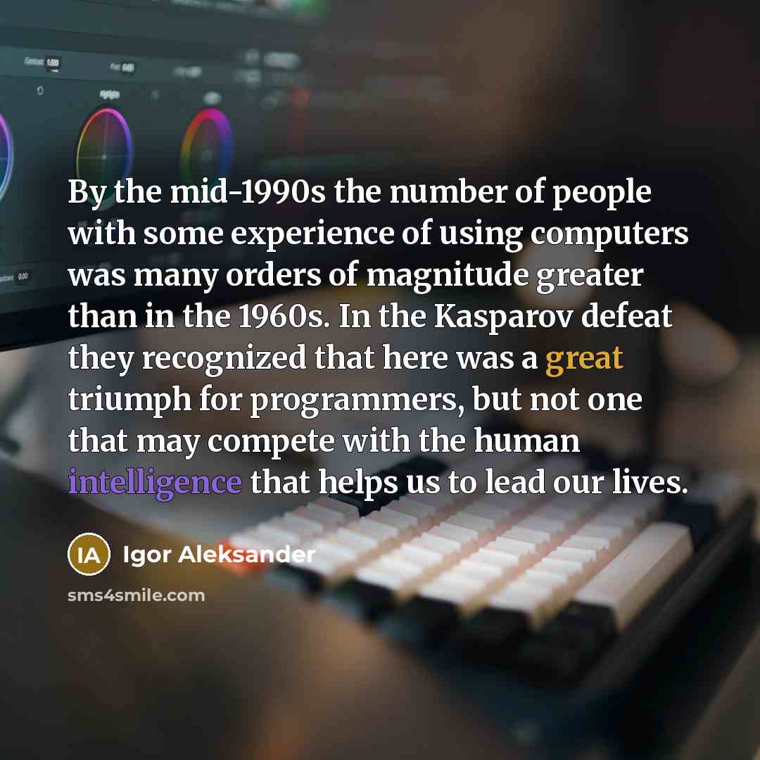 “By the mid-1990s the number of people with some experience of using computers was many orders of magnitude greater than in the 1960s. In the Kasparov defeat they recognized that here was a great triumph for programmers, but not one that may compete with the human intelligence that helps us to lead…” quote by Igor Aleksander