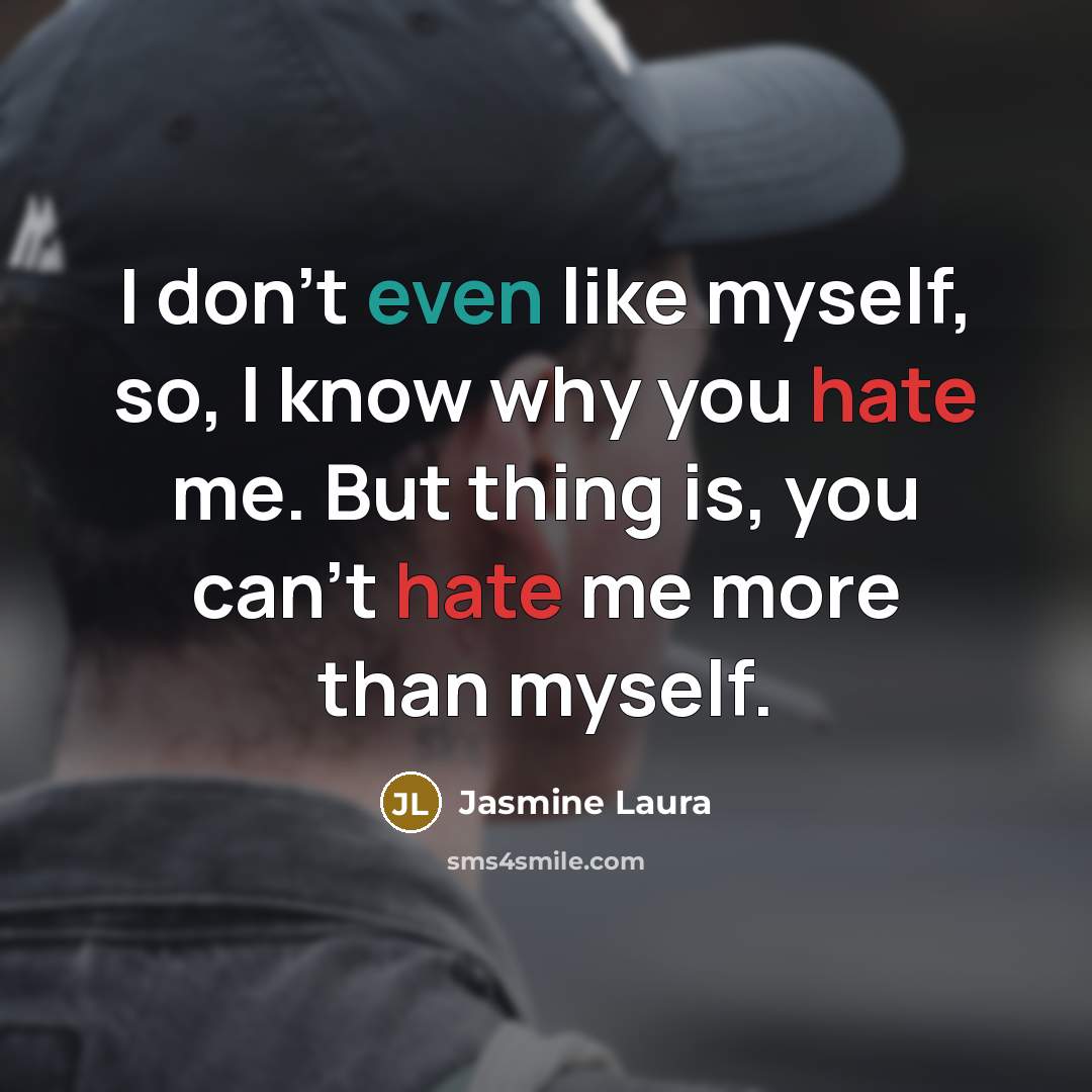 “I don't even like myself, so, I know why you hate me. But thing is, you can't hate me more than myself.” quote by Jasmine Laura