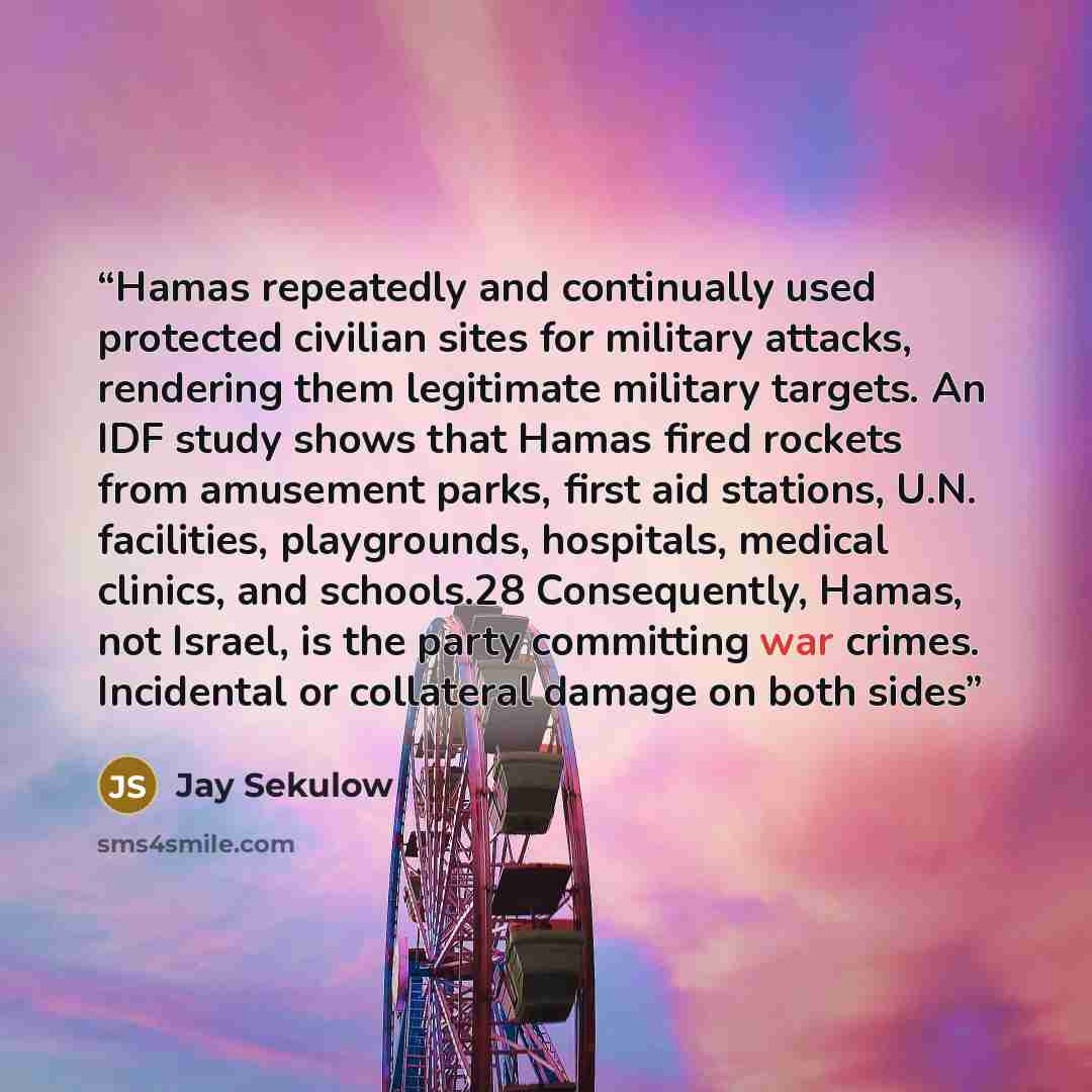 “Hamas repeatedly and continually used protected civilian sites for military attacks, rendering them legitimate military targets. An IDF study shows that Hamas fired rockets from amusement parks, first aid stations, U.N. facilities, playgrounds, hospitals, medical clinics, and schools.28…” quote by Jay Sekulow