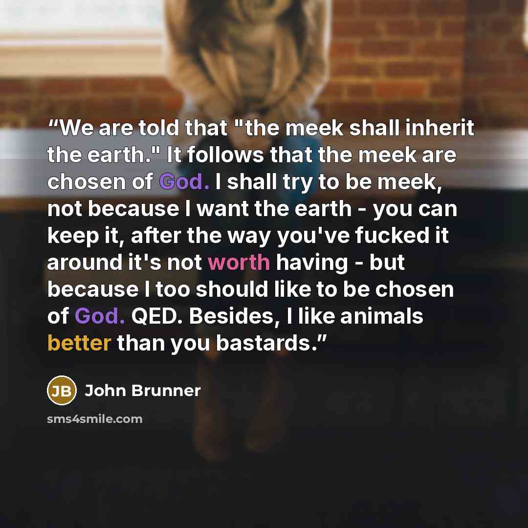 “We are told that "the meek shall inherit the earth." It follows that the meek are chosen of God. I shall try to be meek, not because I want the earth - you can keep it, after the way you've fucked it around it's not worth having - but because I too should like to be chosen of God. QED. Besides, I…” quote by John Brunner