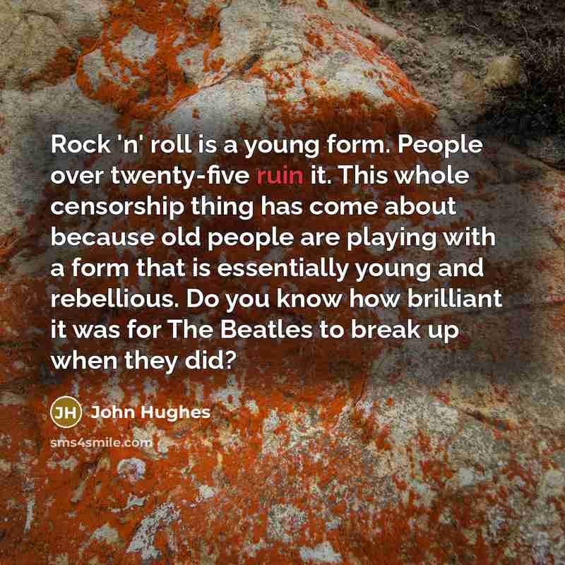 “Rock 'n' roll is a young form. People over twenty-five ruin it. This whole censorship thing has come about because old people are playing with a form that is essentially young and rebellious. Do you know how brilliant it was for The Beatles to break up when they did?” quote by John Hughes