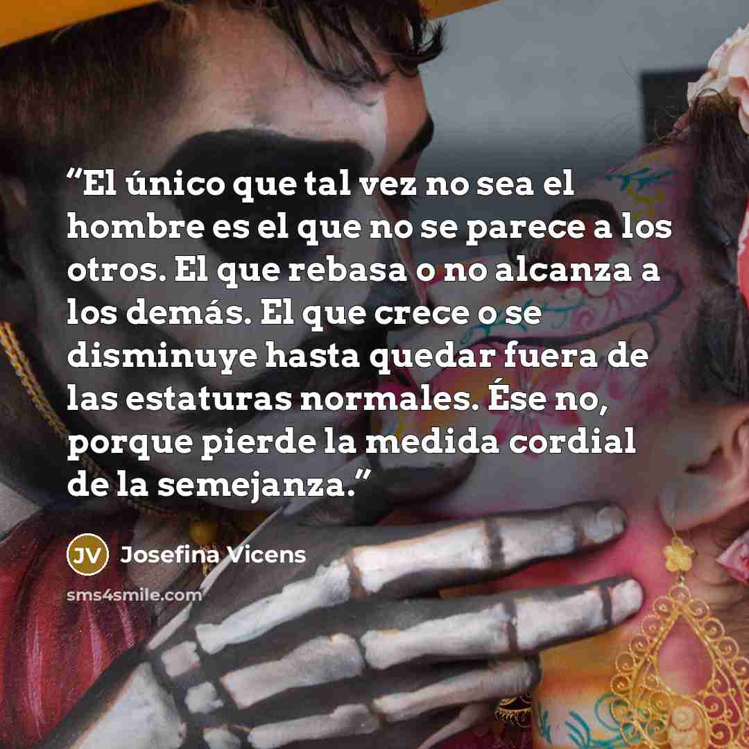 “El único que tal vez no sea el hombre es el que no se parece a los otros. El que rebasa o no alcanza a los demás. El que crece o se disminuye hasta quedar fuera de las estaturas normales. Ése no, porque pierde la medida cordial de la semejanza.” quote by Josefina Vicens