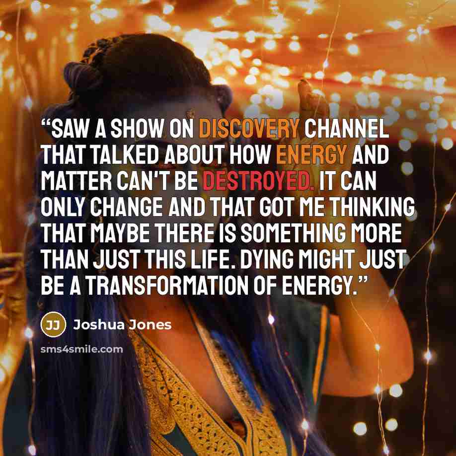 “Saw a show on Discovery Channel that talked about how energy and matter can't be destroyed. It can only change and that got me thinking that maybe there is something more than just this life. Dying might just be a transformation of energy.” quote by Joshua Jones