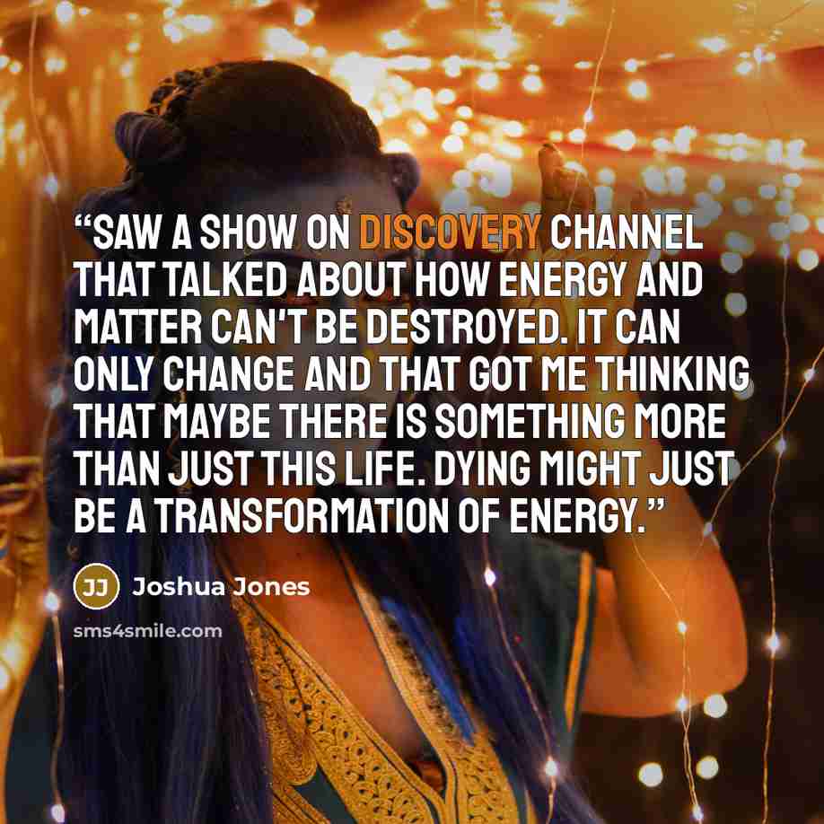 “Saw a show on Discovery Channel that talked about how energy and matter can't be destroyed. It can only change and that got me thinking that maybe there is something more than just this life. Dying might just be a transformation of energy.” quote by Joshua Jones