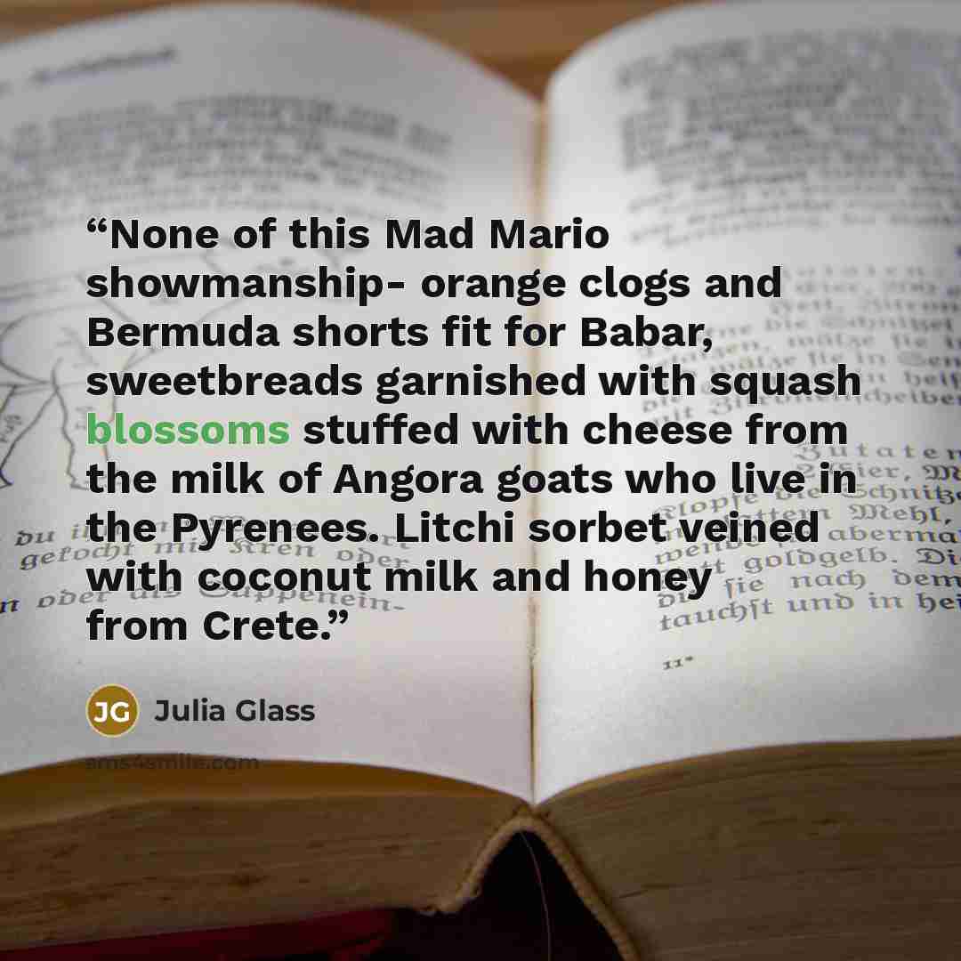 “None of this Mad Mario showmanship- orange clogs and Bermuda shorts fit for Babar, sweetbreads garnished with squash blossoms stuffed with cheese from the milk of Angora goats who live in the Pyrenees. Litchi sorbet veined with coconut milk and honey from Crete.” quote by Julia Glass