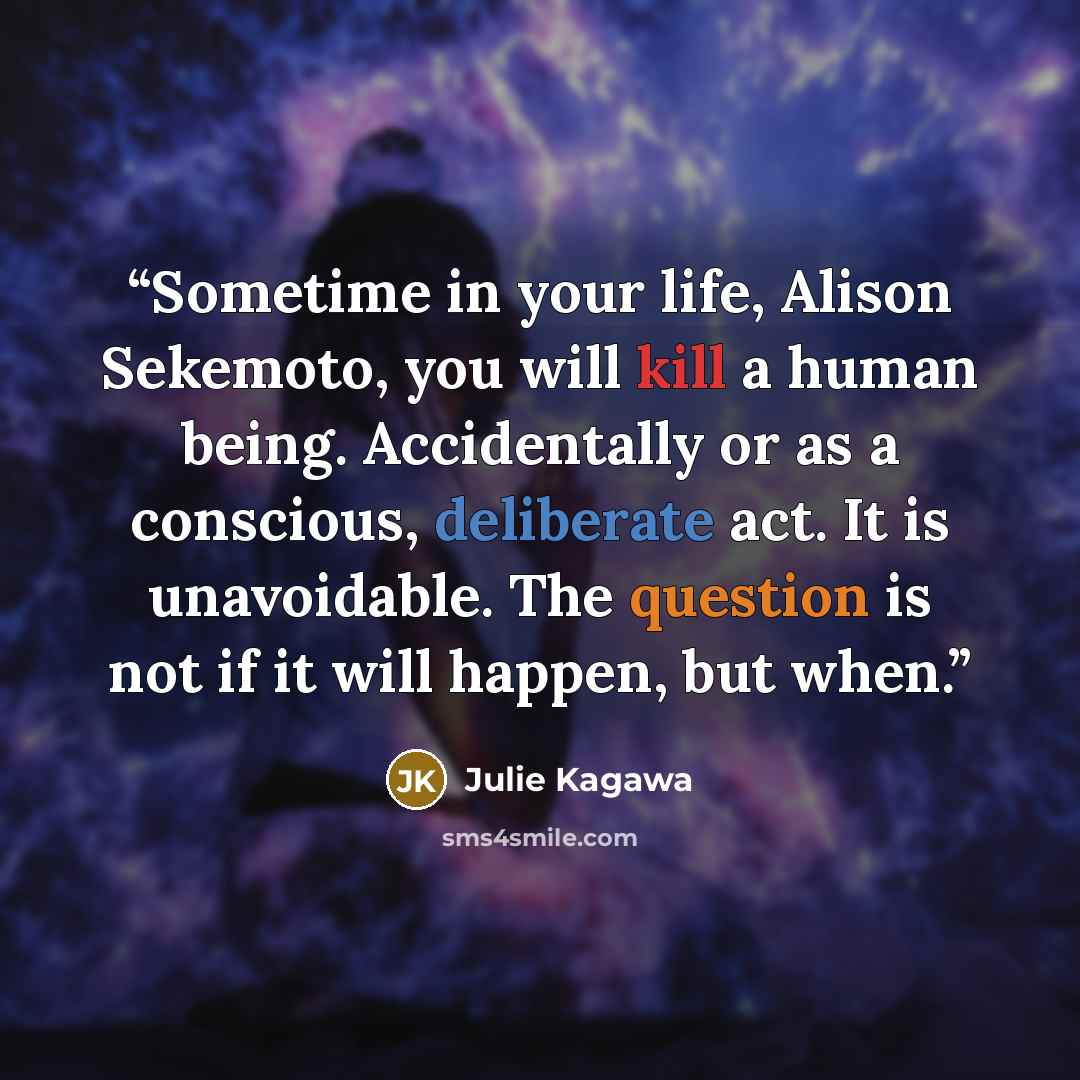 “Sometime in your life, Alison Sekemoto, you will kill a human being. Accidentally or as a conscious, deliberate act. It is unavoidable. The question is not if it will happen, but when.” quote by Julie Kagawa