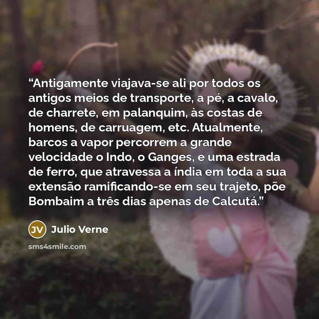 “Antigamente viajava-se ali por todos os antigos meios de transporte, a pé, a cavalo, de charrete, em palanquim, às costas de homens, de carruagem, etc. Atualmente, barcos a vapor percorrem a grande velocidade o Indo, o Ganges, e uma estrada de ferro, que atravessa a índia em toda a sua extensão…” quote by Julio Verne