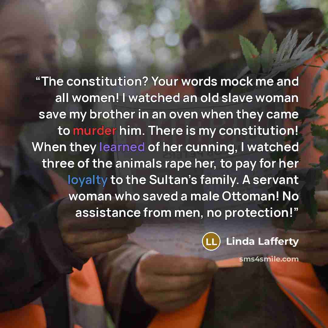 “The constitution? Your words mock me and all women! I watched an old slave woman save my brother in an oven when they came to murder him. There is my constitution! When they learned of her cunning, I watched three of the animals rape her, to pay for her loyalty to the Sultan’s family. A servant…” quote by Linda Lafferty