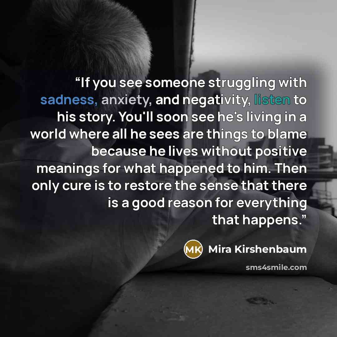 “If you see someone struggling with sadness, anxiety, and negativity, listen to his story. You'll soon see he's living in a world where all he sees are things to blame because he lives without positive meanings for what happened to him. Then only cure is to restore the sense that there is a good…” quote by Mira Kirshenbaum
