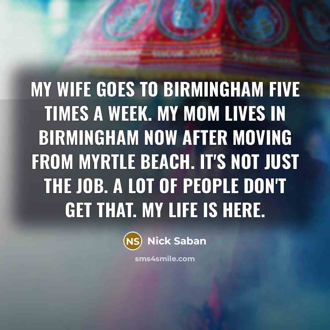 “My wife goes to Birmingham five times a week. My mom lives in Birmingham now after moving from Myrtle Beach. It's not just the job. A lot of people don't get that. My life is here.” quote by Nick Saban
