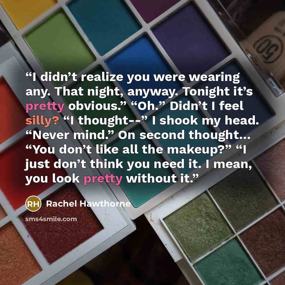 “I didn’t realize you were wearing any. That night, anyway. Tonight it’s pretty obvious.” “Oh.” Didn’t I feel silly? “I thought--” I shook my head. “Never mind.” On second thought… “You don’t like all the makeup?” “I just don’t think you need it. I mean, you look pretty without it.” quote by Rachel Hawthorne