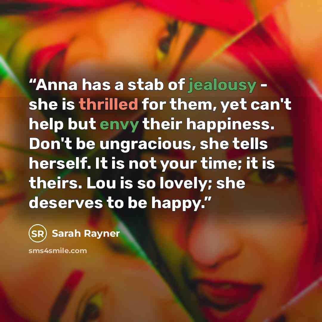 “Anna has a stab of jealousy - she is thrilled for them, yet can't help but envy their happiness. Don't be ungracious, she tells herself. It is not your time; it is theirs. Lou is so lovely; she deserves to be happy.” quote by Sarah Rayner