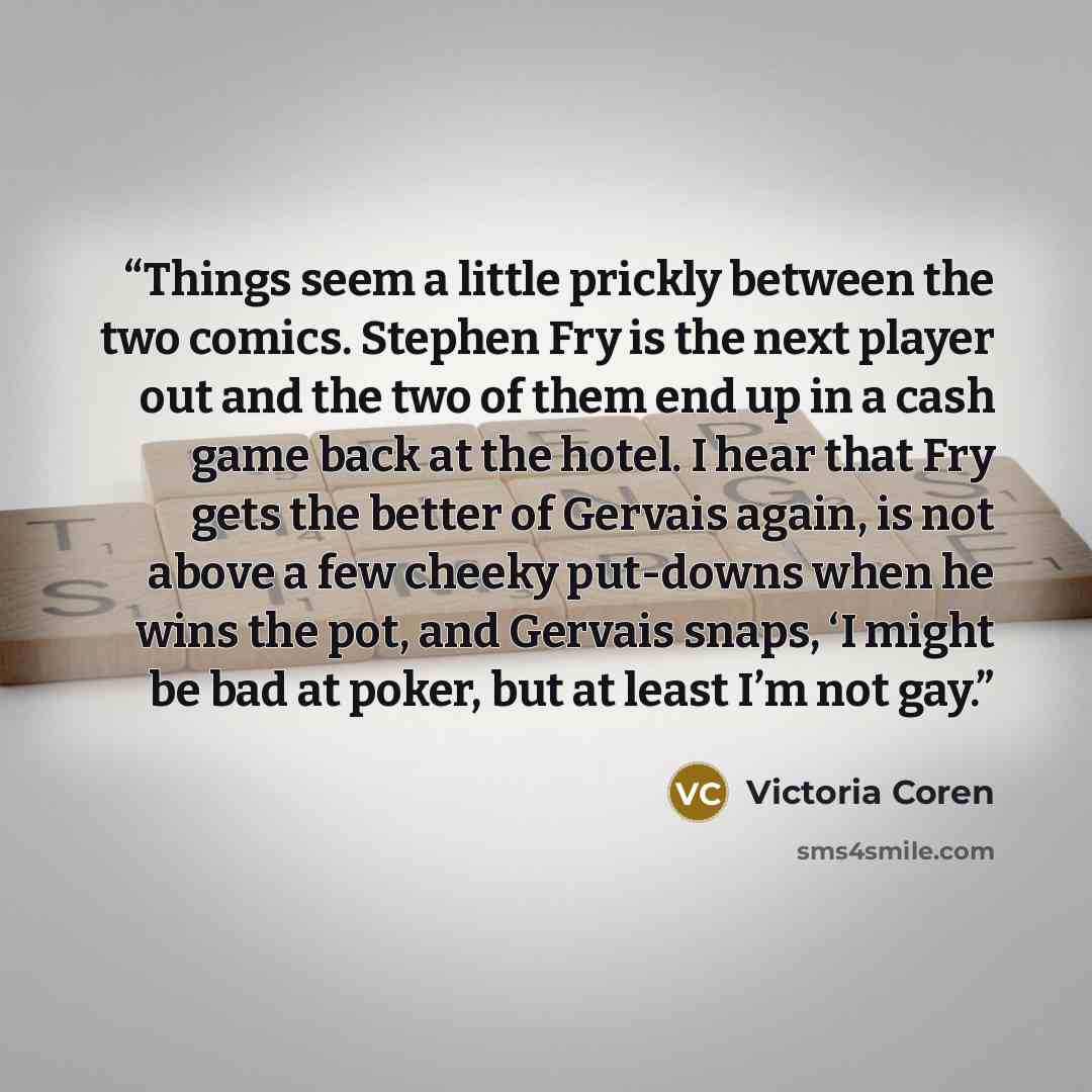 “Things seem a little prickly between the two comics. Stephen Fry is the next player out and the two of them end up in a cash game back at the hotel. I hear that Fry gets the better of Gervais again, is not above a few cheeky put-downs when he wins the pot, and Gervais snaps, ‘I might be bad at…” quote by Victoria Coren