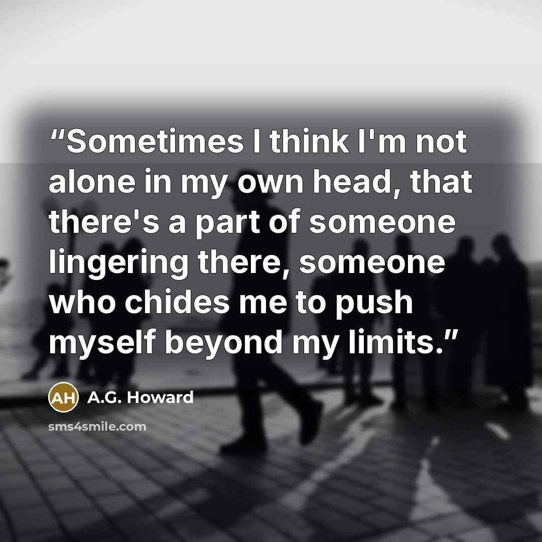 “Sometimes I think I'm not alone in my own head, that there's a part of someone lingering there, someone who chides me to push myself beyond my limits.” quote by A.G. Howard