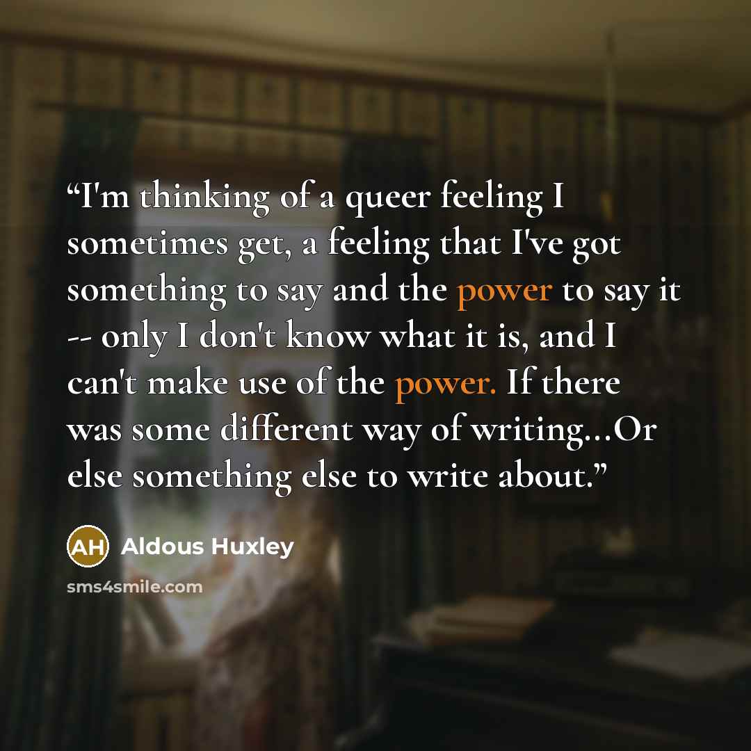 “I'm thinking of a queer feeling I sometimes get, a feeling that I've got something to say and the power to say it -- only I don't know what it is, and I can't make use of the power. If there was some different way of writing...Or else something else to write about.” quote by Aldous Huxley