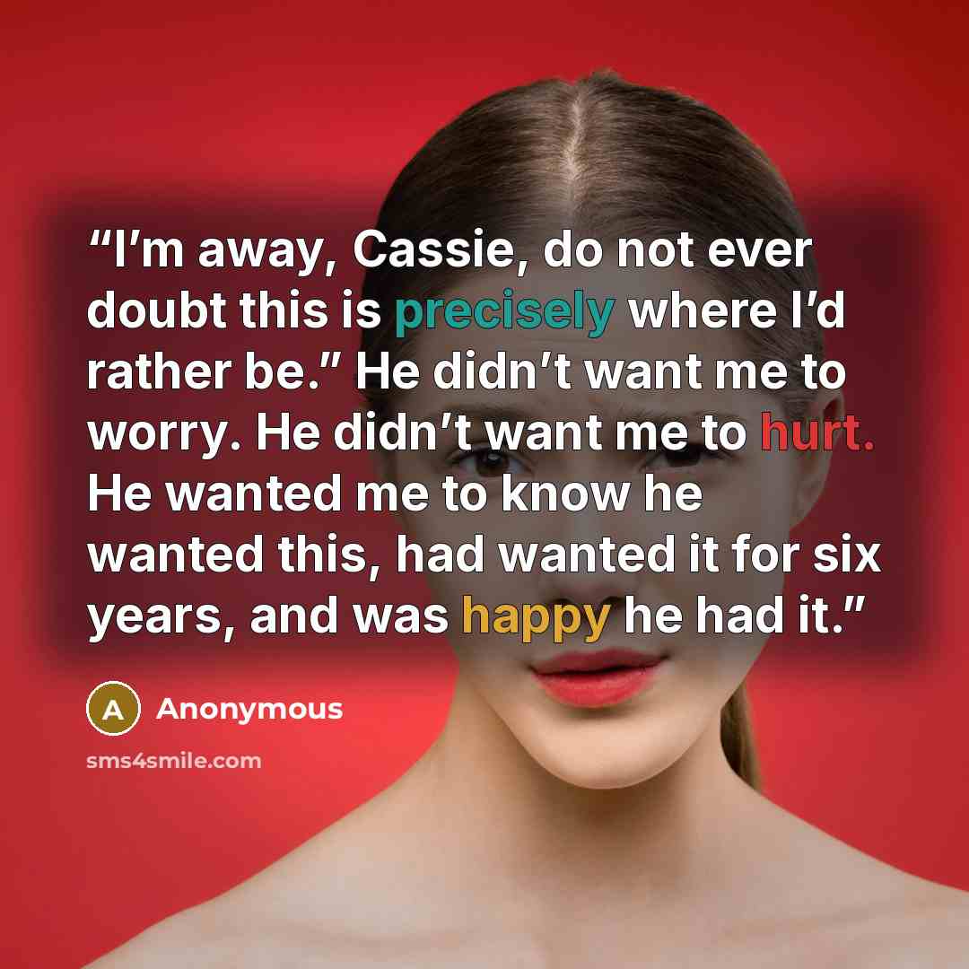 “I’m away, Cassie, do not ever doubt this is precisely where I’d rather be.” He didn’t want me to worry. He didn’t want me to hurt. He wanted me to know he wanted this, had wanted it for six years, and was happy he had it.” quote by Anonymous