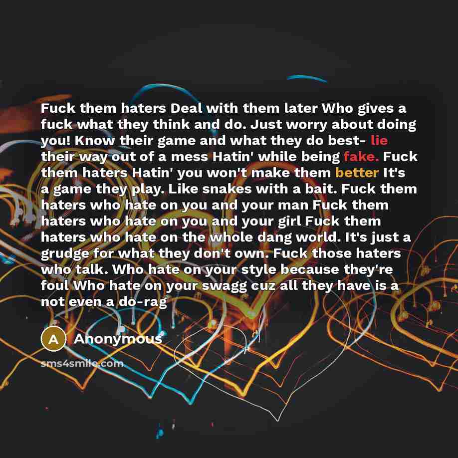 “Fuck them haters Deal with them later Who gives a fuck what they think and do. Just worry about doing you! Know their game and what they do best- lie their way out of a mess Hatin' while being fake. Fuck them haters Hatin' you won't make them better It's a game they play. Like snakes with a bait…” quote by Anonymous