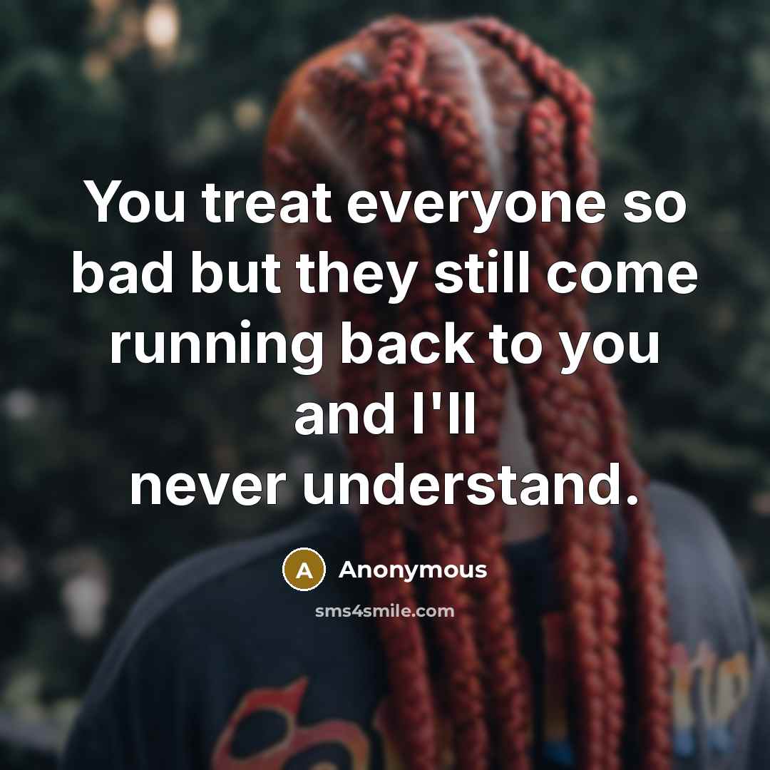 “You treat everyone so bad but they still come running back to you and I'll never understand.” quote by Anonymous