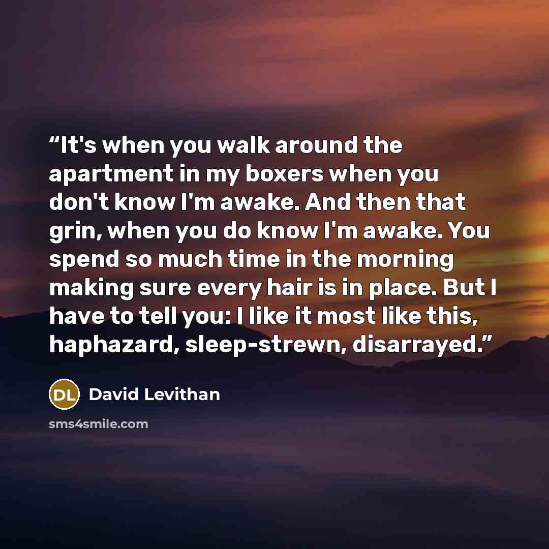 “It's when you walk around the apartment in my boxers when you don't know I'm awake. And then that grin, when you do know I'm awake. You spend so much time in the morning making sure every hair is in place. But I have to tell you: I like it most like this, haphazard, sleep-strewn, disarrayed.” quote by David Levithan